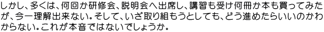 しかし、多くは、何回か研修会、説明会へ出席し、講習も受け何冊か本も買ってみた が、今一理解出来ない。そして、いざ取り組もうとしても、どう進めたらいいのかわ からない。これが本音ではないでしょうか。