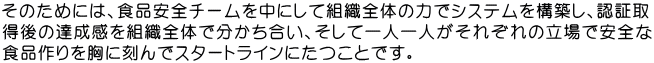 そのためには、食品安全チームを中にして組織全体の力でシステムを構築し、認証取 得後の達成感を組織全体で分かち合い、そして一人一人がそれぞれの立場で安全な 食品作りを胸に刻んでスタートラインにたつことです。