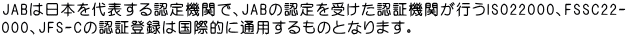 JABは日本を代表する認定機関で、JABの認定を受けた認証機関が行うISO22000、FSSC22-  000、JFS-Cの認証登録は国際的に通用するものとなります。