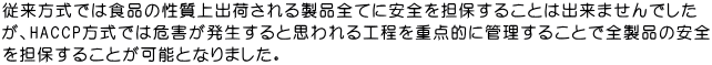 従来方式では食品の性質上出荷される製品全てに安全を担保することは出来ませんでした が、HACCP方式では危害が発生すると思われる工程を重点的に管理することで全製品の安全 を担保することが可能となりました。