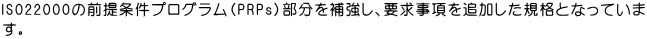 ISO22000の前提条件プログラム（PRPs）部分を補強し、要求事項を追加した規格となっていま す。