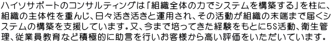 ハイソサポートのコンサルティングは「組織全体の力でシステムを構築する」を柱に、 組織の主体性を重んじ、日々活き活きと運用され、その活動が組織の末端まで届くシ ステムの構築を支援しています。又、今まで培ってきた経験をもとに５S活動、衛生管 理、従業員教育など積極的に助言を行いお客様から高い評価をいただいています。