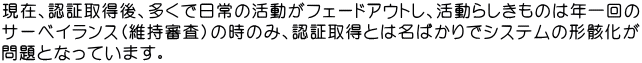 現在、認証取得後、多くで日常の活動がフェードアウトし、活動らしきものは年一回の サーベイランス（維持審査）の時のみ、認証取得とは名ばかりでシステムの形骸化が 問題となっています。