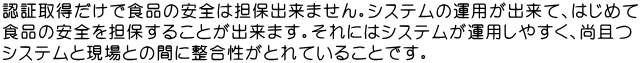 認証取得だけで食品の安全は担保出来ません。システムの運用が出来て、はじめて 食品の安全を担保することが出来ます。それにはシステムが運用しやすく、尚且つ システムと現場との間に整合性がとれていることです。