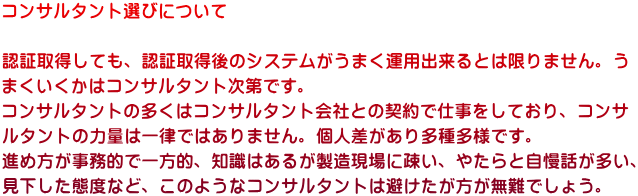 コンサルタント選びについて  認証取得しても、認証取得後のシステムがうまく運用出来るとは限りません。う まくいくかはコンサルタント次第です。 コンサルタントの多くはコンサルタント会社との契約で仕事をしており、コンサ ルタントの力量は一律ではありません。個人差があり多種多様です。 進め方が事務的で一方的、知識はあるが製造現場に疎い、やたらと自慢話が多い、 見下した態度など、このようなコンサルタントは避けたが方が無難でしょう。