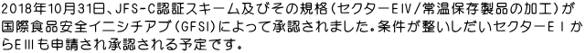 2018年10月31日、JFS-C認証スキーム及びその規格（セクターEⅣ/常温保存製品の加工）が 国際食品安全イニシチアブ（GFSI）によって承認されました。条件が整いしだいセクターEⅠか らEⅢも申請され承認される予定です。