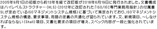 2005年9月１日の初版から約13年を経て改訂版が2018年6月19日に発行されました。文書構成 はハイレベルストラクチャー（HLS）（2012年に改訂された「ISO/IEC専門業務用指針」の付属書 SLが定めているISOマネジメントシステム規格）に基づいて策定されており、ISOマネジメントシ ステム規格の構造、要求事項、用語の定義の共通化が図られています。又、新規項目、～しなけ ればならない（Shall）項目、文書化要求の項目が増え、スペック内容が一段と強化されていま す。