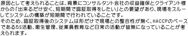 原因として考えられることは、背景にコンサルタント会社の収益確保とクライアント様 からの「出来るだけ安く、短期間で認証取得をしたい」との要望があり、現場をスル－ してシステムの構築が短期間で行われていることです。 そのため、認証取得後のシステムは形だけで現場との整合性が無く、HACCPのベース である５S活動、衛生管理、従業員教育など日常の活動が皆無になっていることが考 えられます。