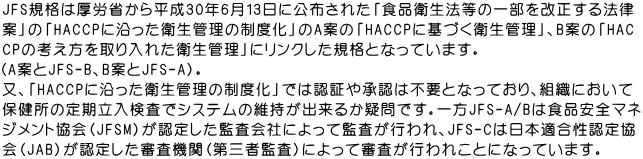 JFS規格は厚労省から平成30年6月13日に公布された「食品衛生法等の一部を改正する法律 案」の「HACCPに沿った衛生管理の制度化」のA案の「HACCPに基づく衛生管理」、B案の「HAC CPの考え方を取り入れた衛生管理」にリンクした規格となっています。 （A案とJFS-B、B案とJFS-A）。 又、「HACCPに沿った衛生管理の制度化」では認証や承認は不要となっており、組織において 保健所の定期立入検査でシステムの維持が出来るか疑問です。一方JFS-A/Bは食品安全マネ ジメント協会（JFSM）が認定した監査会社によって監査が行われ、JFS-Cは日本適合性認定協 会（JAB）が認定した審査機関（第三者監査）によって審査が行われことになっています。