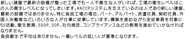 新しい建屋で最新の設備が整った工場でも一人不衛生な人がいれば、工場の衛生レベルはこ の人の衛生レベルになってしまいます。HACCPシステムを支えているのは人であり新しい建屋、 最新の設備ではありません。特に食品工場の場合、パート、アルバイト、派遣社員、契約社員、外 国人労働者などいろいろな人が仕事に従事しています。構築を進めながら全従業員を対象に 5S活動、衛生教育、SSOP、SOP、社内規定、コンプライアンスなどの教育を進めていかなければ なりません。 食品衛生で平均はありません。一番レベルの低い人が基準となります。